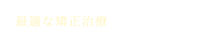 歯並びの症状と患者様の生活習慣の両面から最適な矯正治療をご提案いたします