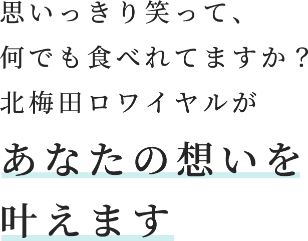 思いっきり笑って、何でも食べれてますか？北梅田ロワイヤルがあなたの想いを叶えます。