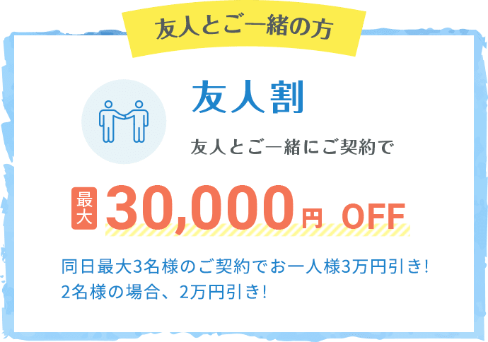 友人とご一緒の方 友人割 友人とご一緒にご契約で最大30,000円OFF 同日最大3名様のご契約でお一人様3万円引き!2名様の場合、2万円引き!