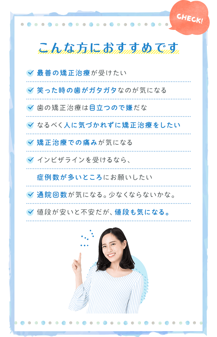 こんな方におすすめです最善の矯正治療が受けたい 笑った時の歯がガタガタなのが気になる 歯の矯正治療は目立つので嫌だな なるべく人に気づかれずに矯正治療をしたい…etc