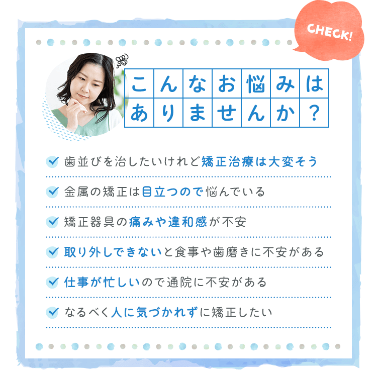 こんなお悩みはありませんか?・歯並びを治したいけれど矯正治療は大変そう・金属の矯正は目立つので悩んでいる・矯正器具の痛みや違和感が不安・取り外しできないと食事や歯磨きに不安がある・仕事が忙しいので通院に不安がある・なるべく人に気づかれずに矯正したい